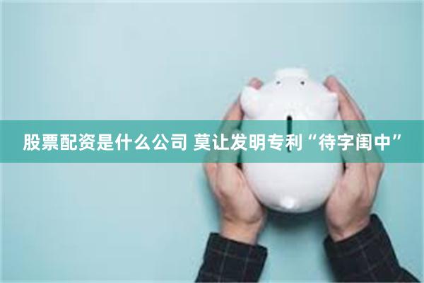 股票配资是什么公司 莫让发明专利“待字闺中”