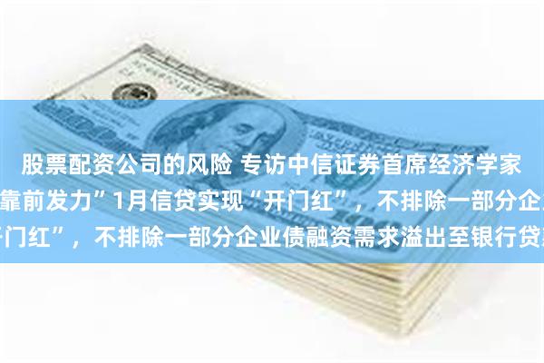 股票配资公司的风险 专访中信证券首席经济学家明明：响应政策“适度靠前发力”1月信贷实现“开门红”，不排除一部分企业债融资需求溢出至银行贷款
