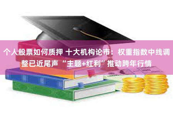 个人股票如何质押 十大机构论市：权重指数中线调整已近尾声 “主题+红利”推动跨年行情