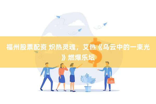 福州股票配资 炽热灵魂，艾热《乌云中的一束光》燃爆乐坛