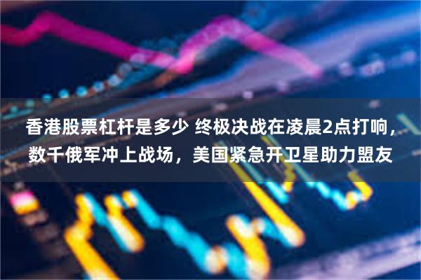 香港股票杠杆是多少 终极决战在凌晨2点打响，数千俄军冲上战场，美国紧急开卫星助力盟友