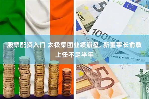 股票配资入门 太极集团业绩崩盘, 新董事长俞敏上任不足半年