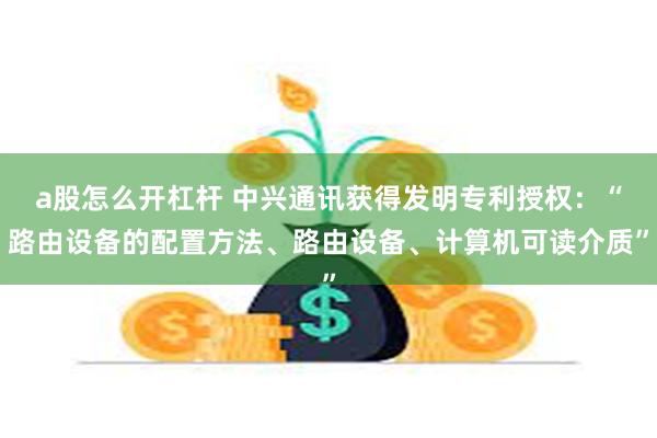 a股怎么开杠杆 中兴通讯获得发明专利授权：“路由设备的配置方法、路由设备、计算机可读介质”