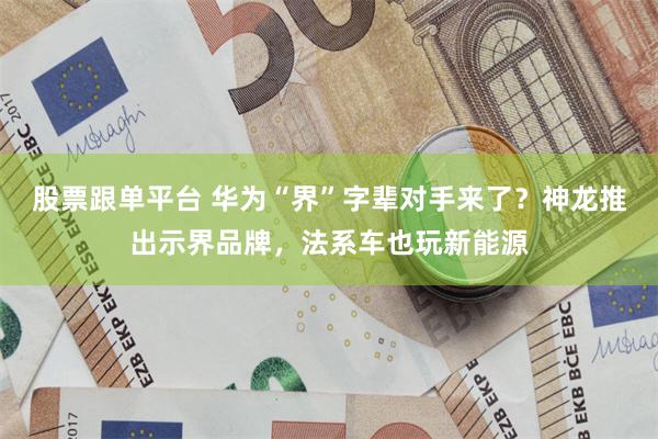 股票跟单平台 华为“界”字辈对手来了？神龙推出示界品牌，法系车也玩新能源