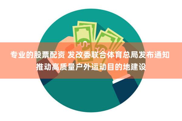 专业的股票配资 发改委联合体育总局发布通知 推动高质量户外运动目的地建设
