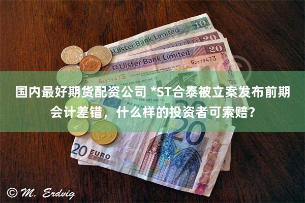 国内最好期货配资公司 *ST合泰被立案发布前期会计差错，什么样的投资者可索赔？