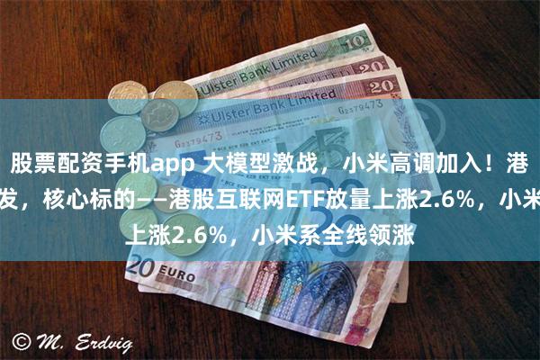 股票配资手机app 大模型激战，小米高调加入！港股AI主线爆发，核心标的——港股互联网ETF放量上涨2.6%，小米系全线领涨