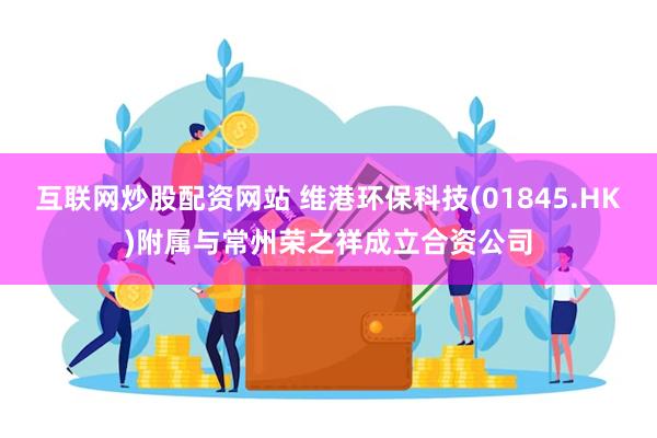 互联网炒股配资网站 维港环保科技(01845.HK)附属与常州荣之祥成立合资公司
