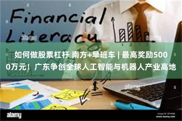 如何做股票杠杆 南方+早班车 | 最高奖励5000万元！广东争创全球人工智能与机器人产业高地