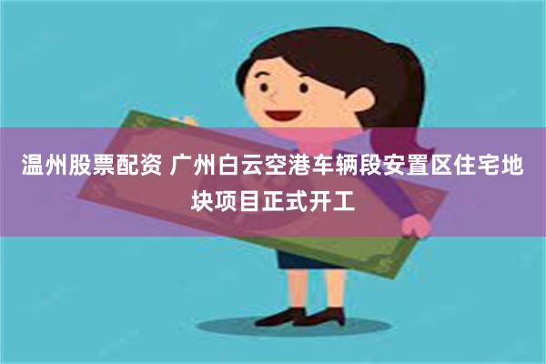 温州股票配资 广州白云空港车辆段安置区住宅地块项目正式开工