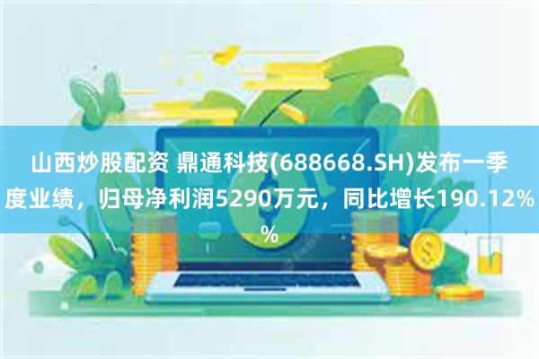 山西炒股配资 鼎通科技(688668.SH)发布一季度业绩，归母净利润5290万元，同比增长190.12%