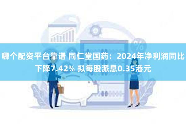 哪个配资平台靠谱 同仁堂国药：2024年净利润同比下降7.42% 拟每股派息0.35港元