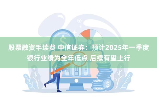 股票融资手续费 中信证券：预计2025年一季度银行业绩为全年低点 后续有望上行