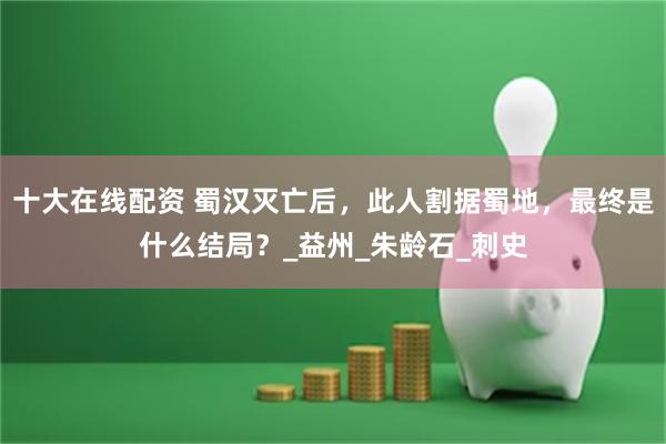 十大在线配资 蜀汉灭亡后，此人割据蜀地，最终是什么结局？_益州_朱龄石_刺史