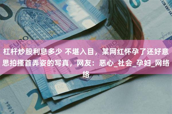 杠杆炒股利息多少 不堪入目，某网红怀孕了还好意思拍搔首弄姿的写真，网友：恶心_社会_孕妇_网络