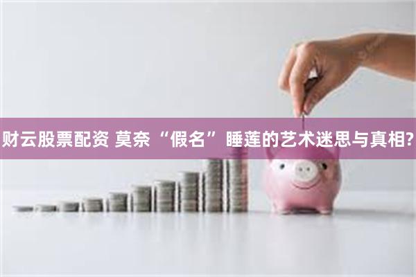 财云股票配资 莫奈 “假名” 睡莲的艺术迷思与真相?
