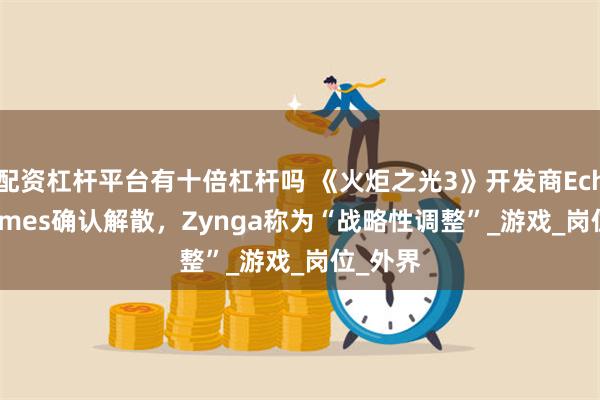 配资杠杆平台有十倍杠杆吗 《火炬之光3》开发商Echtra Games确认解散，Zynga称为“战略性调整”_游戏_岗位_外界