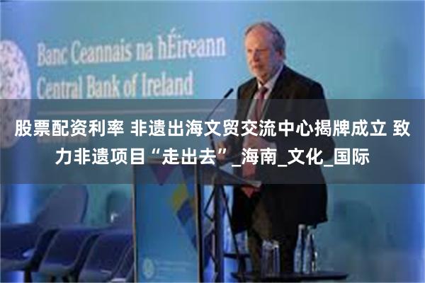股票配资利率 非遗出海文贸交流中心揭牌成立 致力非遗项目“走出去”_海南_文化_国际