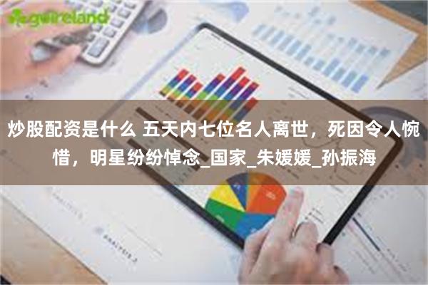炒股配资是什么 五天内七位名人离世，死因令人惋惜，明星纷纷悼念_国家_朱媛媛_孙振海