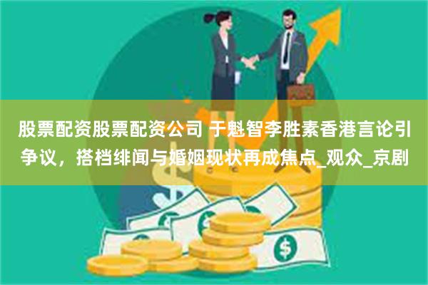 股票配资股票配资公司 于魁智李胜素香港言论引争议，搭档绯闻与婚姻现状再成焦点_观众_京剧
