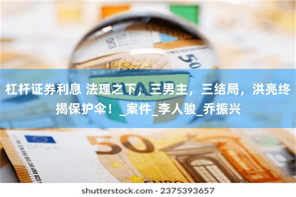 杠杆证券利息 法理之下，三男主，三结局，洪亮终揭保护伞！_案件_李人骏_乔振兴