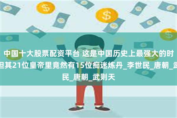 中国十大股票配资平台 这是中国历史上最强大的时期，但其21位皇帝里竟然有15位痴迷炼丹_李世民_唐朝_武则天