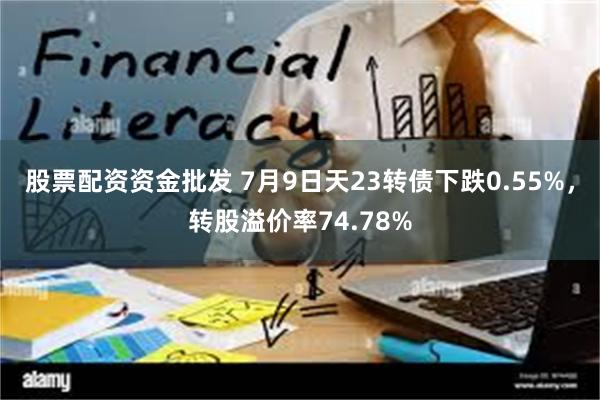 股票配资资金批发 7月9日天23转债下跌0.55%，转股溢价率74.78%