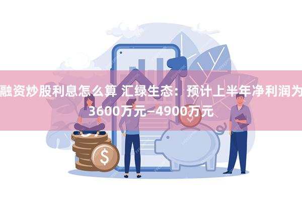 融资炒股利息怎么算 汇绿生态：预计上半年净利润为3600万元—4900万元