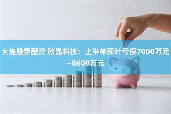 大连股票配资 欧晶科技：上半年预计亏损7000万元—8600万元