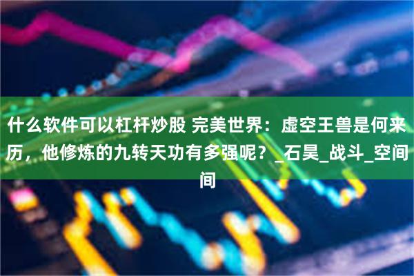 什么软件可以杠杆炒股 完美世界：虚空王兽是何来历，他修炼的九转天功有多强呢？_石昊_战斗_空间