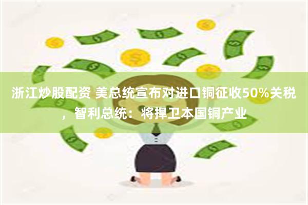 浙江炒股配资 美总统宣布对进口铜征收50%关税，智利总统：将捍卫本国铜产业