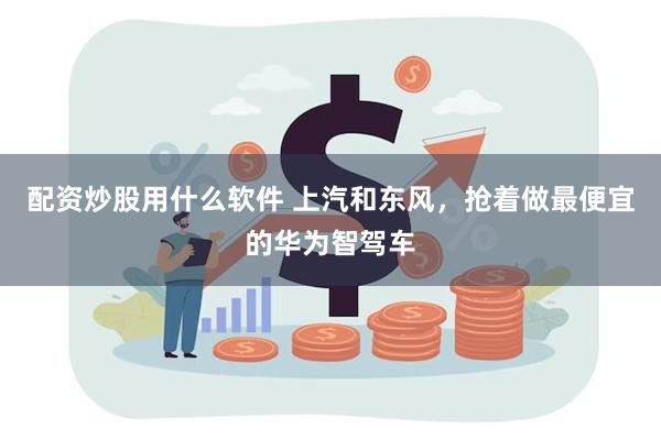 配资炒股用什么软件 上汽和东风，抢着做最便宜的华为智驾车