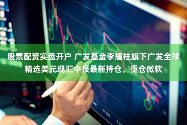 股票配资实盘开户 广发基金李耀柱旗下广发全球精选美元现汇中报最新持仓，重仓微软