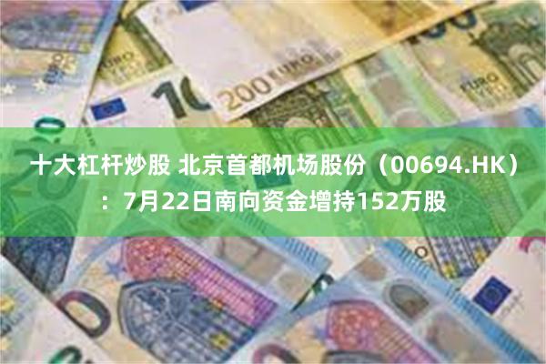 十大杠杆炒股 北京首都机场股份（00694.HK）：7月22日南向资金增持152万股