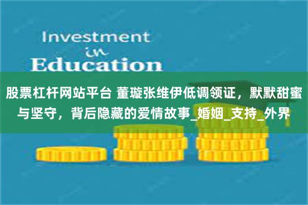 股票杠杆网站平台 董璇张维伊低调领证，默默甜蜜与坚守，背后隐藏的爱情故事_婚姻_支持_外界