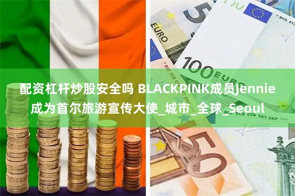 配资杠杆炒股安全吗 BLACKPINK成员Jennie成为首尔旅游宣传大使_城市_全球_Seoul