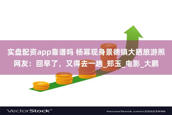 实盘配资app靠谱吗 杨幂现身景德镇大晒旅游照网友：回早了，又得去一趟_郑玉_电影_大鹏