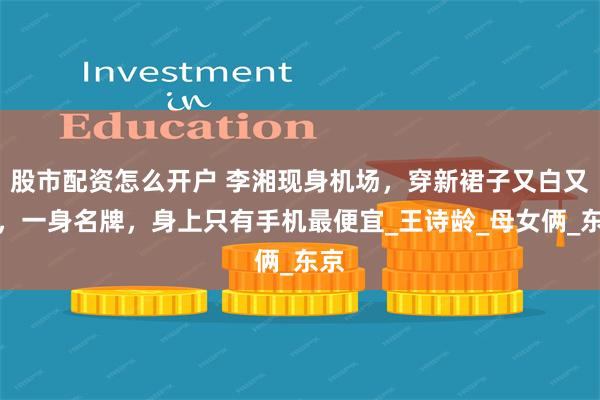 股市配资怎么开户 李湘现身机场，穿新裙子又白又壮，一身名牌，身上只有手机最便宜_王诗龄_母女俩_东京