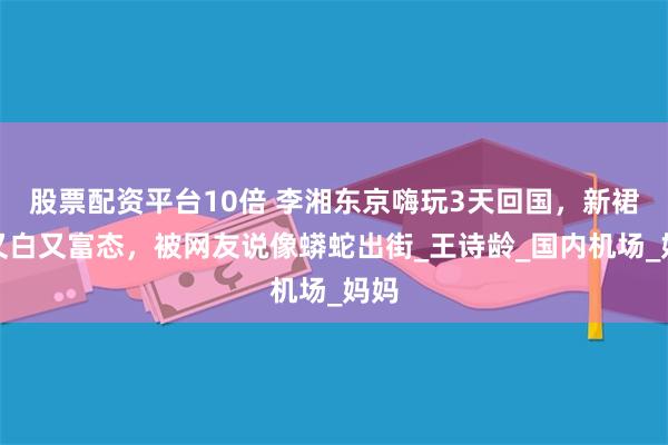 股票配资平台10倍 李湘东京嗨玩3天回国，新裙子又白又富态，被网友说像蟒蛇出街_王诗龄_国内机场_妈妈
