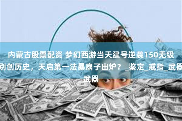 内蒙古股票配资 梦幻西游当天建号逆袭150无级别创历史，天启第一法暴扇子出炉？_鉴定_戒指_武器