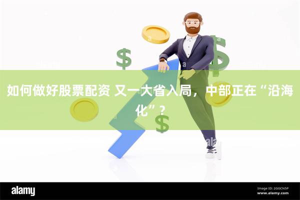 如何做好股票配资 又一大省入局，中部正在“沿海化”？