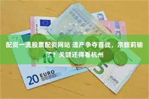 配资一流股票配资网站 遗产争夺首战，宗馥莉输了？关键还得看杭州