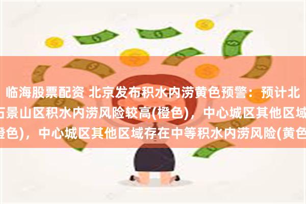 临海股票配资 北京发布积水内涝黄色预警：预计北京市海淀区、丰台区、石景山区积水内涝风险较高(橙色)，中心城区其他区域存在中等积水内涝风险(黄色)