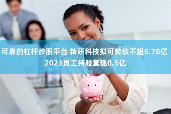 可靠的杠杆炒股平台 精研科技拟可转债不超5.78亿 2023员工持股套现0.5亿