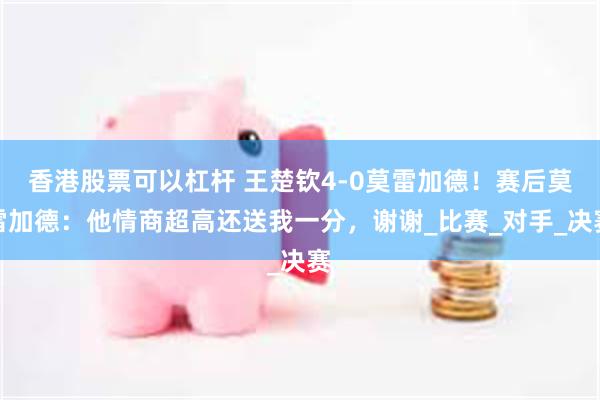 香港股票可以杠杆 王楚钦4-0莫雷加德！赛后莫雷加德：他情商超高还送我一分，谢谢_比赛_对手_决赛