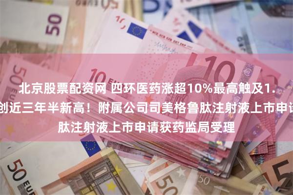 北京股票配资网 四环医药涨超10%最高触及1.58港元，股价创近三年半新高！附属公司司美格鲁肽注射液上市申请获药监局受理