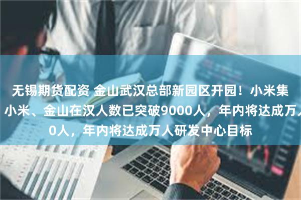 无锡期货配资 金山武汉总部新园区开园！小米集团创始人雷军：小米、金山在汉人数已突破9000人，年内将达成万人研发中心目标