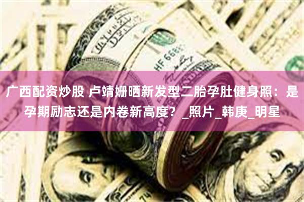 广西配资炒股 卢靖姗晒新发型二胎孕肚健身照：是孕期励志还是内卷新高度？_照片_韩庚_明星