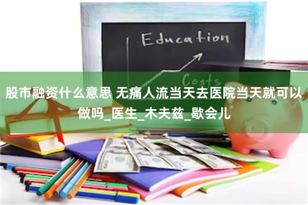 股市融资什么意思 无痛人流当天去医院当天就可以做吗_医生_木夫兹_歇会儿