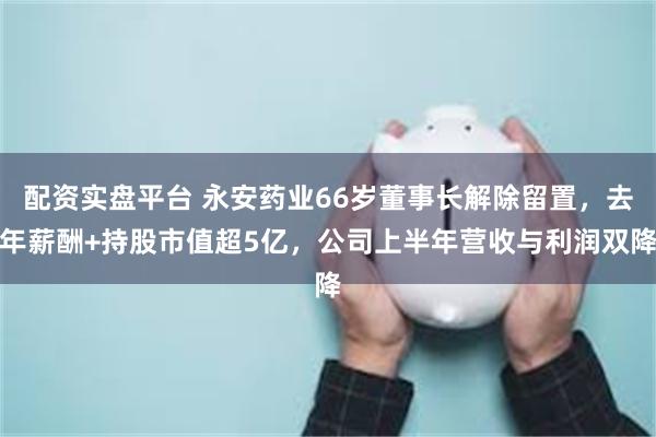 配资实盘平台 永安药业66岁董事长解除留置，去年薪酬+持股市值超5亿，公司上半年营收与利润双降